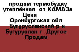 продам термобудку(утеплённая) от КАМАЗа  › Цена ­ 25 000 - Оренбургская обл., Бугурусланский р-н, Бугуруслан г. Другое » Продам   